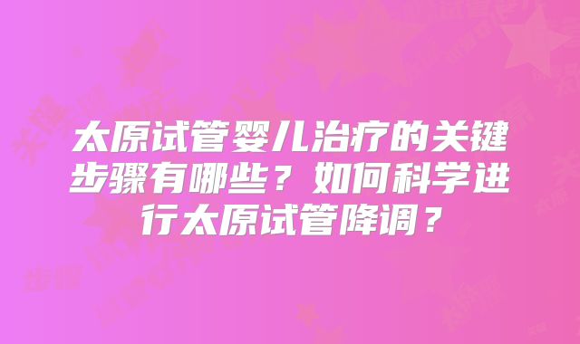 太原试管婴儿治疗的关键步骤有哪些？如何科学进行太原试管降调？