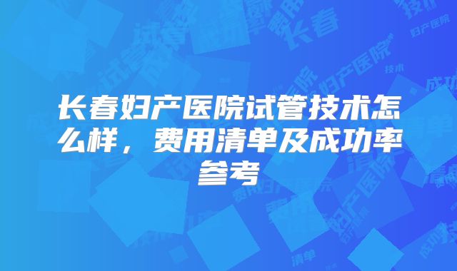 长春妇产医院试管技术怎么样，费用清单及成功率参考