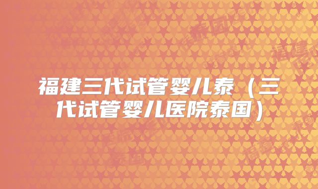 福建三代试管婴儿泰（三代试管婴儿医院泰国）