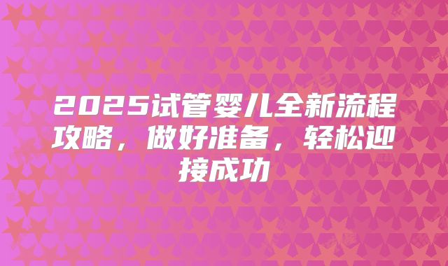 2025试管婴儿全新流程攻略，做好准备，轻松迎接成功