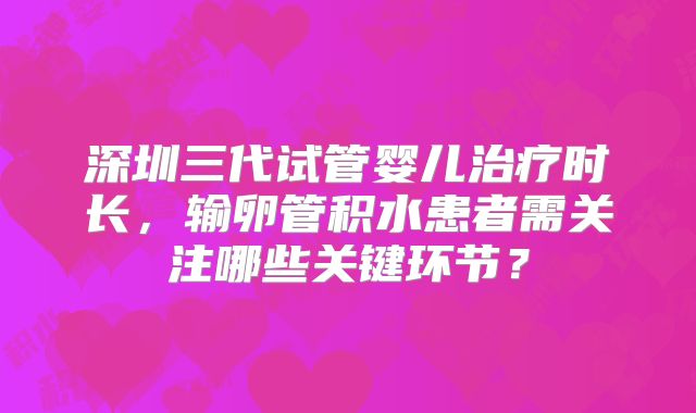 深圳三代试管婴儿治疗时长，输卵管积水患者需关注哪些关键环节？