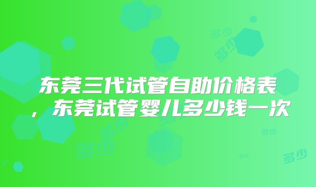 东莞三代试管自助价格表，东莞试管婴儿多少钱一次