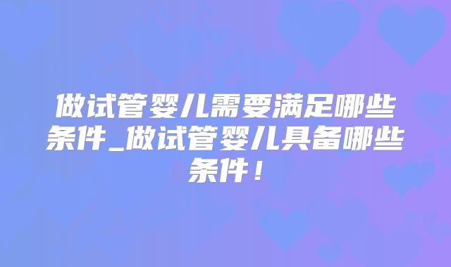 做试管婴儿需要满足哪些条件_做试管婴儿具备哪些条件！
