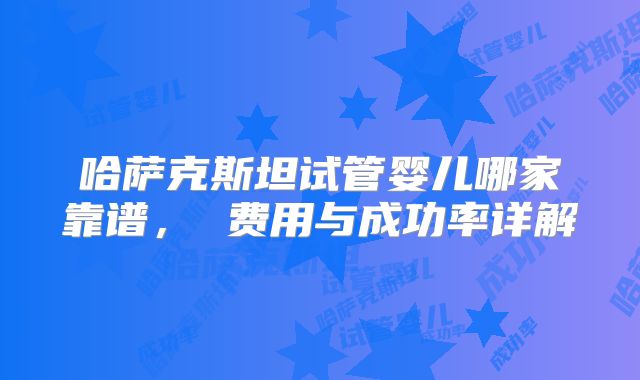 哈萨克斯坦试管婴儿哪家靠谱， 费用与成功率详解