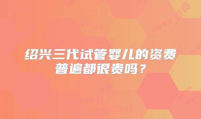 绍兴三代试管婴儿的资费普遍都很贵吗？
