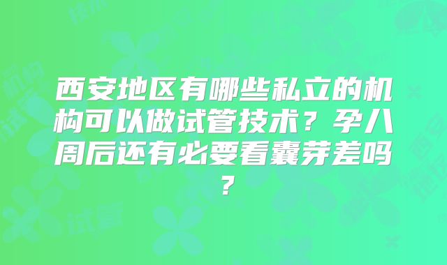 西安地区有哪些私立的机构可以做试管技术？孕八周后还有必要看囊芽差吗？