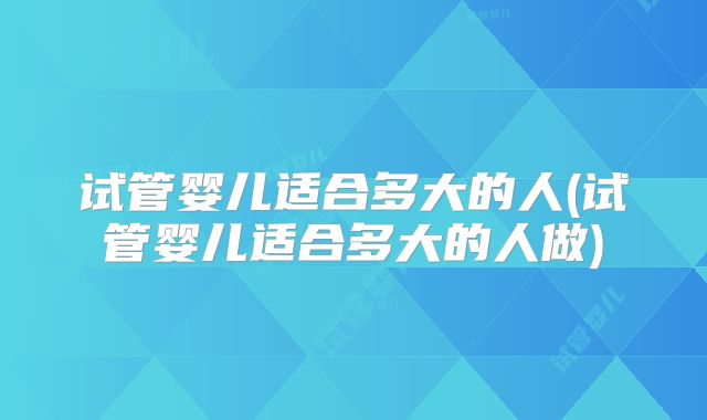 试管婴儿适合多大的人(试管婴儿适合多大的人做)