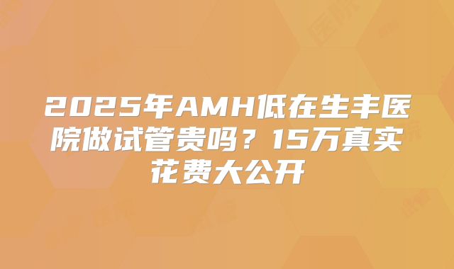 2025年AMH低在生丰医院做试管贵吗？15万真实花费大公开