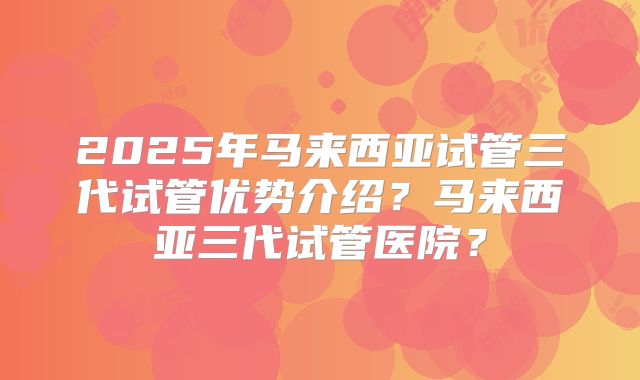 2025年马来西亚试管三代试管优势介绍？马来西亚三代试管医院？