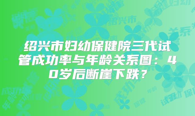 绍兴市妇幼保健院三代试管成功率与年龄关系图：40岁后断崖下跌？