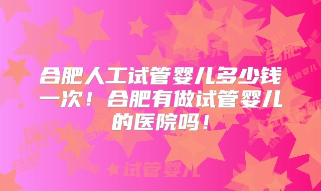 合肥人工试管婴儿多少钱一次！合肥有做试管婴儿的医院吗！
