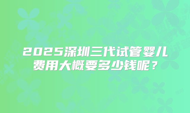 2025深圳三代试管婴儿费用大概要多少钱呢？
