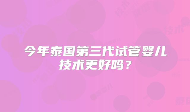 今年泰国第三代试管婴儿技术更好吗？