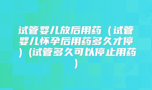 试管婴儿放后用药（试管婴儿怀孕后用药多久才停）(试管多久可以停止用药)