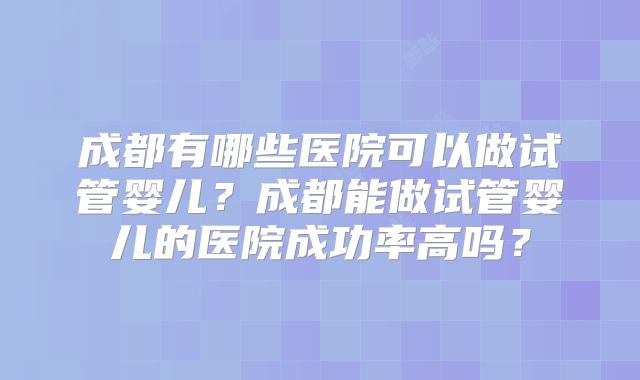 成都有哪些医院可以做试管婴儿？成都能做试管婴儿的医院成功率高吗？