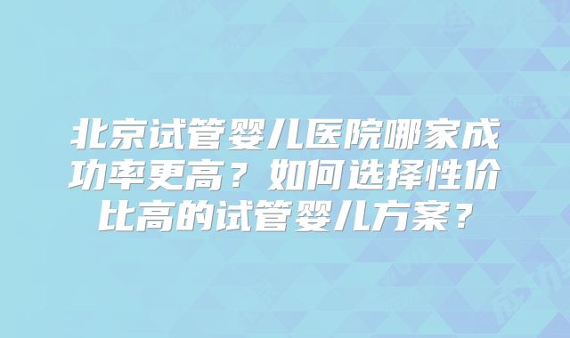 北京试管婴儿医院哪家成功率更高？如何选择性价比高的试管婴儿方案？