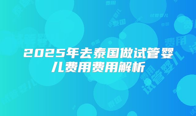 2025年去泰国做试管婴儿费用费用解析