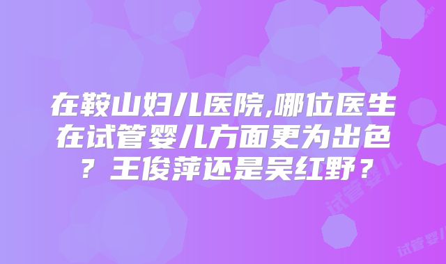 在鞍山妇儿医院,哪位医生在试管婴儿方面更为出色？王俊萍还是吴红野？