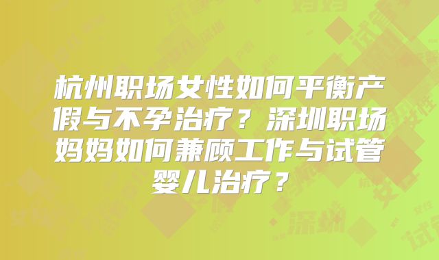 杭州职场女性如何平衡产假与不孕治疗？深圳职场妈妈如何兼顾工作与试管婴儿治疗？
