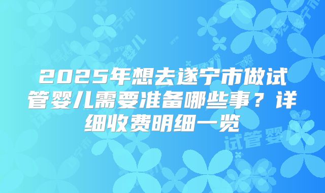 2025年想去遂宁市做试管婴儿需要准备哪些事？详细收费明细一览