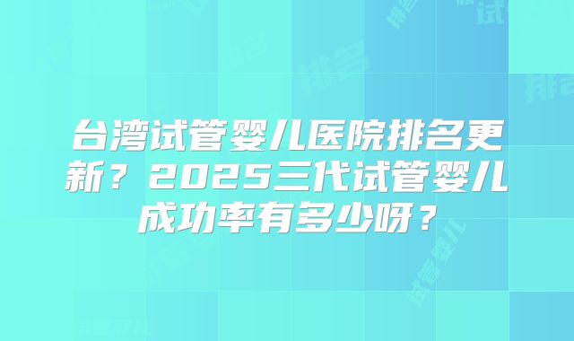 台湾试管婴儿医院排名更新？2025三代试管婴儿成功率有多少呀？
