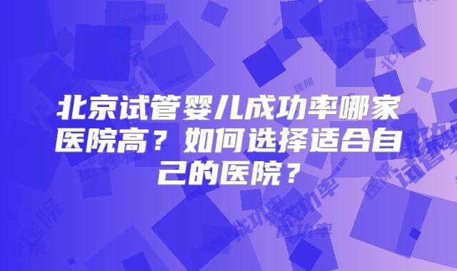北京试管婴儿成功率哪家医院高？如何选择适合自己的医院？