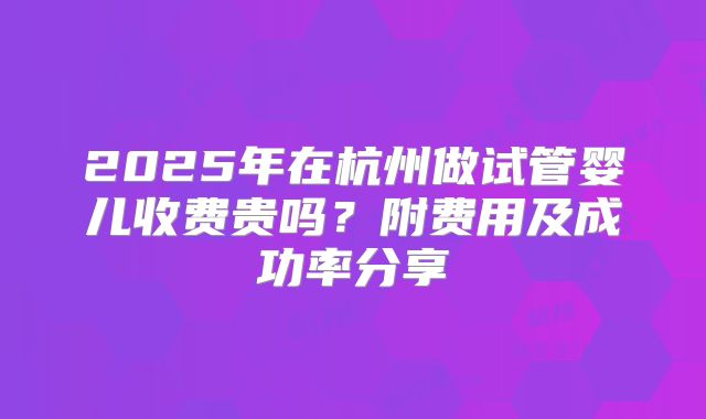 2025年在杭州做试管婴儿收费贵吗？附费用及成功率分享
