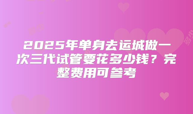 2025年单身去运城做一次三代试管要花多少钱？完整费用可参考
