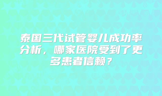 泰国三代试管婴儿成功率分析，哪家医院受到了更多患者信赖？