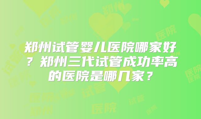 郑州试管婴儿医院哪家好？郑州三代试管成功率高的医院是哪几家？