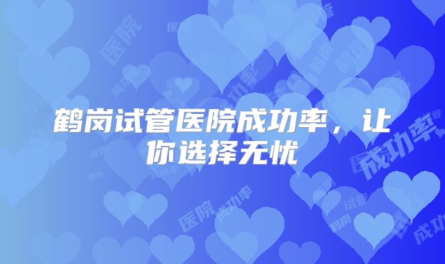 鹤岗试管医院成功率，让你选择无忧