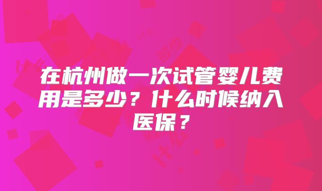 在杭州做一次试管婴儿费用是多少？什么时候纳入医保？