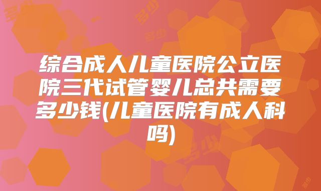 综合成人儿童医院公立医院三代试管婴儿总共需要多少钱(儿童医院有成人科吗)