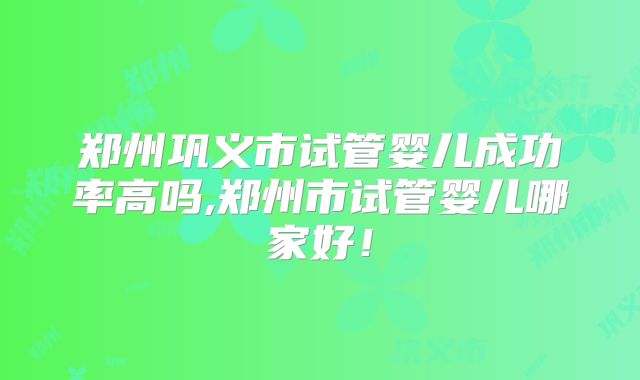 郑州巩义市试管婴儿成功率高吗,郑州市试管婴儿哪家好！
