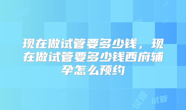 现在做试管要多少钱，现在做试管要多少钱西府辅孕怎么预约