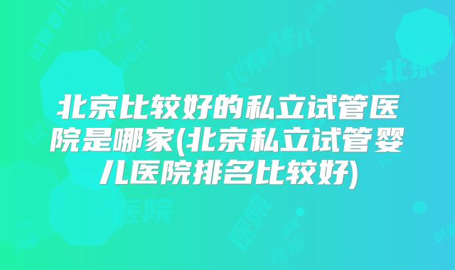 北京比较好的私立试管医院是哪家(北京私立试管婴儿医院排名比较好)