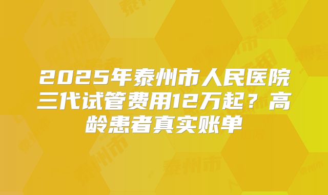 2025年泰州市人民医院三代试管费用12万起？高龄患者真实账单
