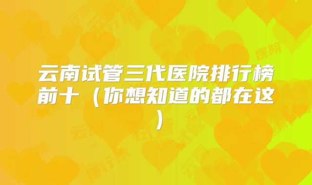 云南试管三代医院排行榜前十（你想知道的都在这）