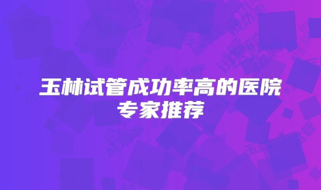 玉林试管成功率高的医院专家推荐