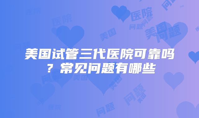 美国试管三代医院可靠吗?常见问题有哪些