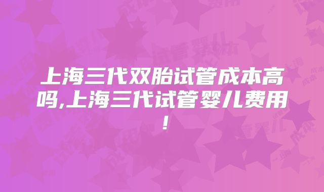 上海三代双胎试管成本高吗,上海三代试管婴儿费用！
