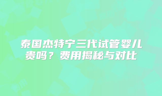 泰国杰特宁三代试管婴儿贵吗？费用揭秘与对比
