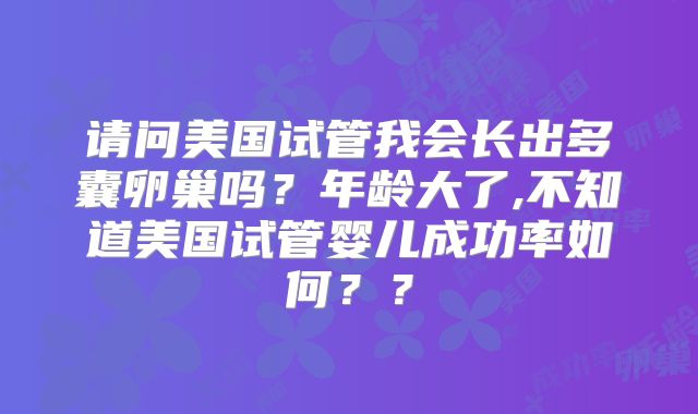 请问美国试管我会长出多囊卵巢吗？年龄大了,不知道美国试管婴儿成功率如何？？