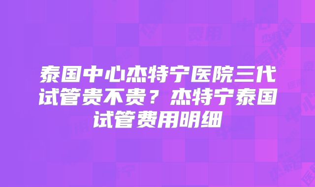 泰国中心杰特宁医院三代试管贵不贵?杰特宁泰国试管费用明细