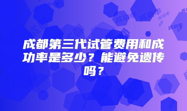 成都第三代试管费用和成功率是多少？能避免遗传吗？