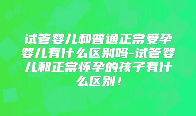 试管婴儿和普通正常受孕婴儿有什么区别吗-试管婴儿和正常怀孕的孩子有什么区别！