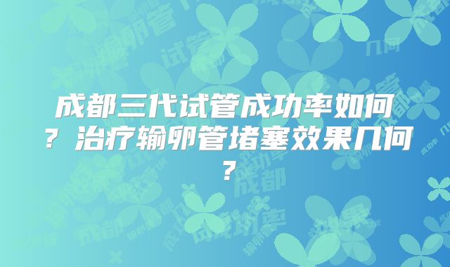 成都三代试管成功率如何？治疗输卵管堵塞效果几何？
