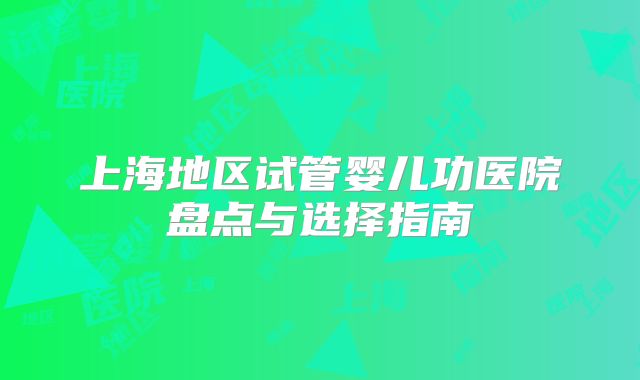 上海地区试管婴儿功医院盘点与选择指南