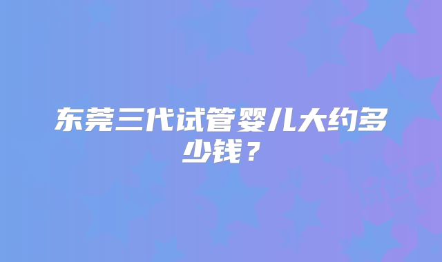 东莞三代试管婴儿大约多少钱？