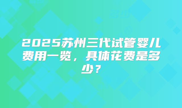 2025苏州三代试管婴儿费用一览，具体花费是多少？
